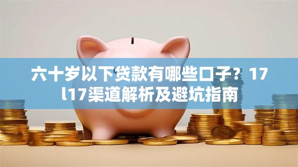 六十岁以下贷款有哪些口子？17l17渠道解析及避坑指南
