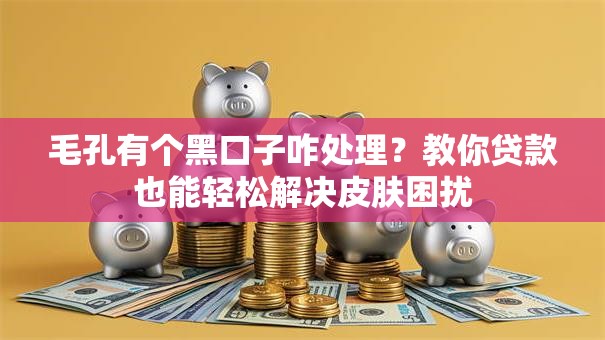 毛孔有个黑口子咋处理？教你贷款也能轻松解决皮肤困扰