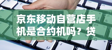 京东移动自营店手机是合约机吗？贷款买机避坑指南看这里