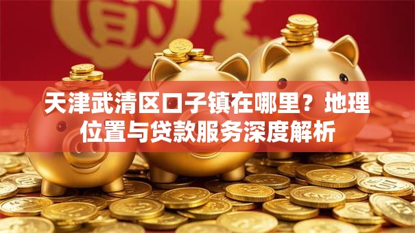 天津武清区口子镇在哪里?地理位置与贷款服务深度解析 天津武清区口子镇在哪里?地理位置与贷款服务深度解析