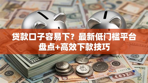 贷款口子容易下？最新低门槛平台盘点+高效下款技巧