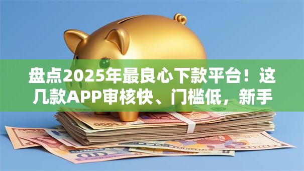 盘点2025年最良心下款平台！这几款APP审核快、门槛低，新手也能轻松借到钱