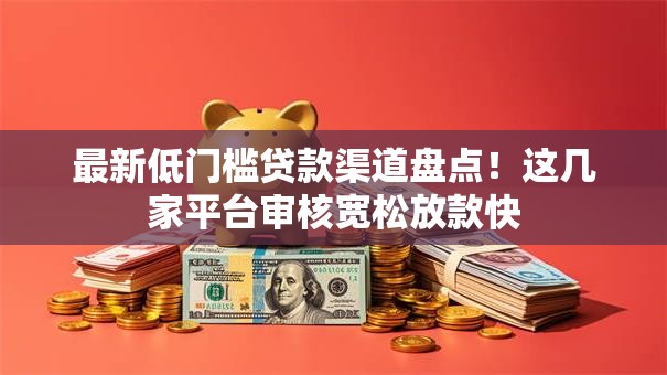 最新低门槛贷款渠道盘点！这几家平台审核宽松放款快