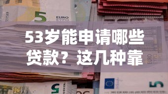 53岁能申请哪些贷款？这几种靠谱方式助您解决资金需求