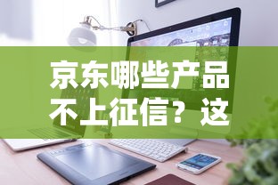 京东哪些产品不上征信?这些服务用起来更安心 京东哪些产品不上征信?这些服务用起来更安心