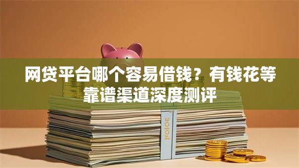 网贷平台哪个容易借钱？有钱花等靠谱渠道深度测评