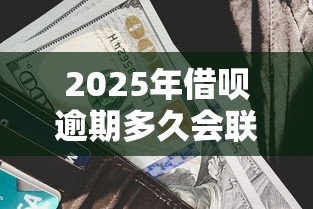 2025年借呗逾期多久会联系家里人?最新规则解读 2025年借呗逾期多久会联系家里人?最新规则解读