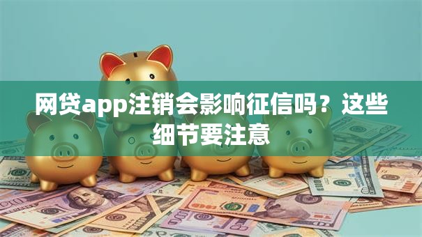 网贷app注销会影响征信吗？这些细节要注意