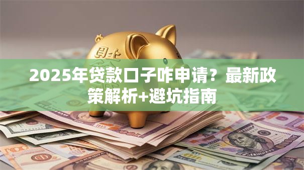 2025年贷款口子咋申请？最新政策解析+避坑指南