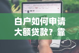 白户如何申请大额贷款?靠谱渠道与申请技巧分享 白户如何申请大额贷款?靠谱渠道与申请技巧分享