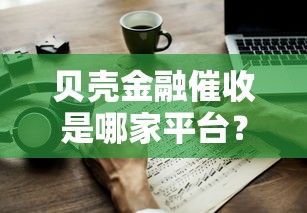 贝壳金融催收是哪家平台?详细解析与使用技巧 贝壳金融催收是哪家平台?详细解析与使用技巧