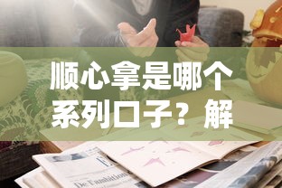 顺心拿是哪个系列口子?解析贷款产品归属与使用技巧 顺心拿是哪个系列口子?解析贷款产品归属与使用技巧