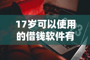17岁可以使用的借钱软件有哪些?这些正规平台和注意事项要了解 17岁可以使用的借钱软件有哪些?这些正规平台和注意事项要了解