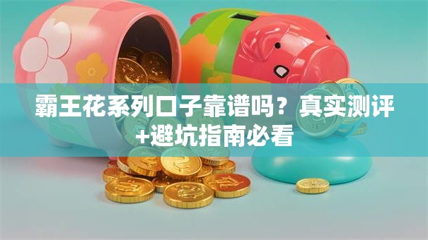 霸王花系列口子靠谱吗?真实测评+避坑指南必看 霸王花系列口子靠谱吗?真实测评+避坑指南必看