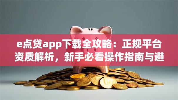 e点贷app下载全攻略：正规平台资质解析，新手必看操作指南与避坑技巧