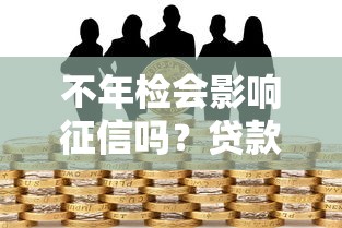 不年检会影响征信吗?贷款用户必知的信用维护要点 不年检会影响征信吗?贷款用户必知的信用维护要点