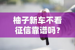 柚子新车不看征信靠谱吗?零门槛贷款购车全攻略 柚子新车不看征信靠谱吗?零门槛贷款购车全攻略