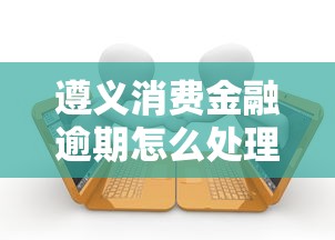 遵义消费金融逾期怎么处理最快?必看3步解决攻略 遵义消费金融逾期怎么处理最快?必看3步解决攻略