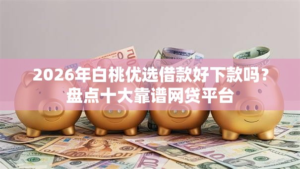 2026年白桃优选借款好下款吗？盘点十大靠谱网贷平台