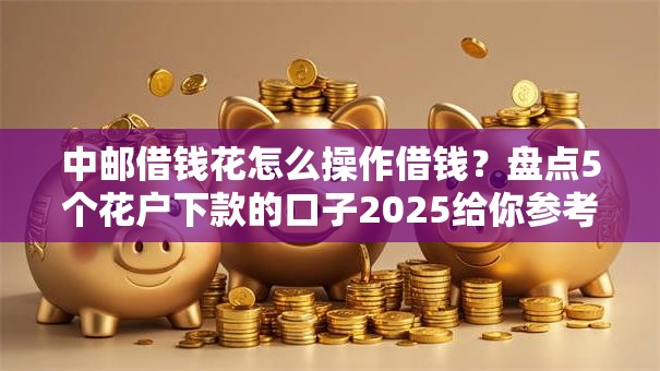 中邮借钱花怎么操作借钱？盘点5个花户下款的口子2025给你参考
