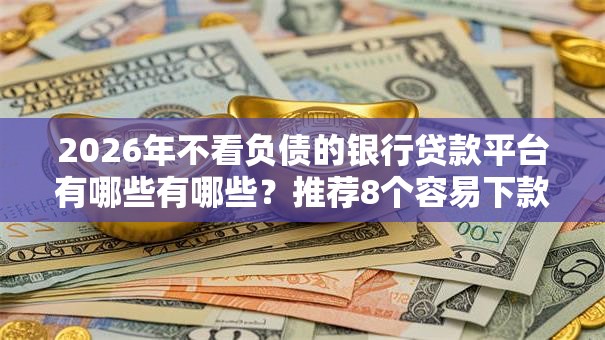 2026年不看负债的银行贷款平台有哪些有哪些？推荐8个容易下款的平台