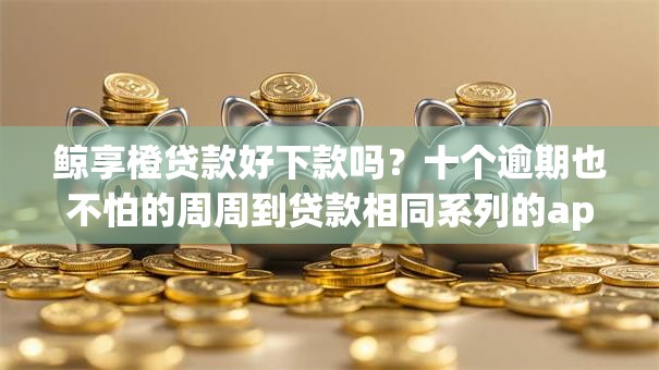 鲸享橙贷款好下款吗？十个逾期也不怕的周周到贷款相同系列的app