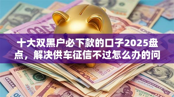 十大双黑户必下款的口子2025盘点，解决供车征信不过怎么办的问题