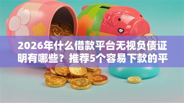 2026年什么借款平台无视负债证明有哪些？推荐5个容易下款的平台
