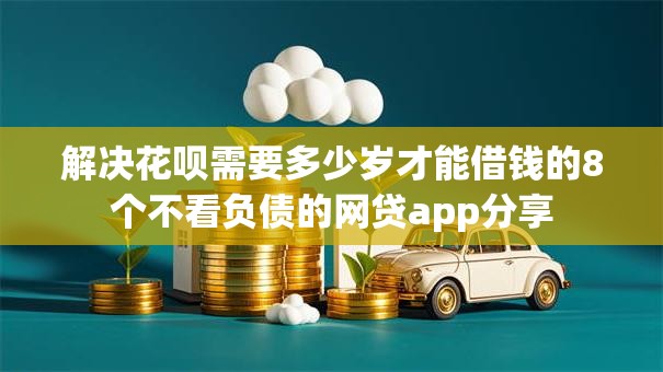 解决花呗需要多少岁才能借钱的8个不看负债的网贷app分享 解决花呗需要多少岁才能借钱的8个不看负债的网贷app分享