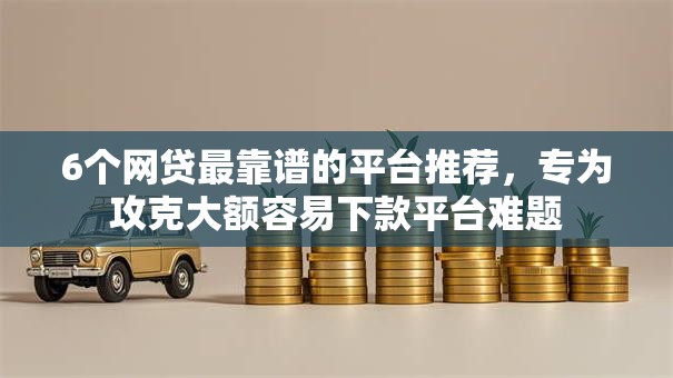6个网贷最靠谱的平台推荐，专为攻克大额容易下款平台难题