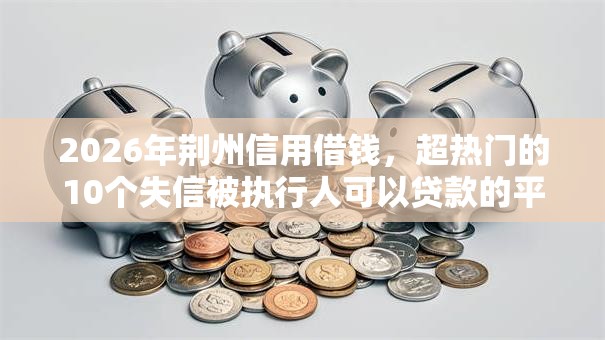 2026年荆州信用借钱，超热门的10个失信被执行人可以贷款的平台推荐