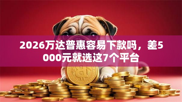 2026万达普惠容易下款吗，差5000元就选这7个平台