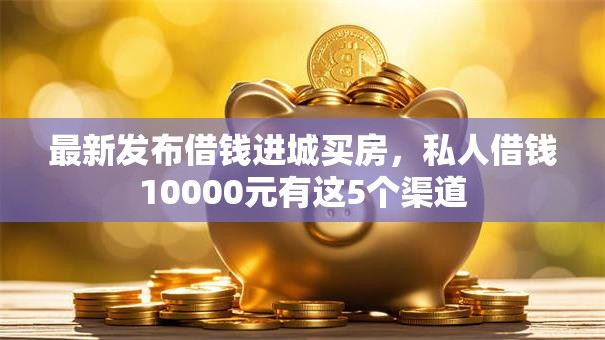 最新发布借钱进城买房，私人借钱10000元有这5个渠道