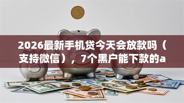 2026最新手机贷今天会放款吗（支持微信），7个黑户能下款的app无私分享