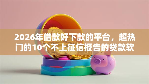 2026年借款好下款的平台，超热门的10个不上征信报告的贷款软件推荐