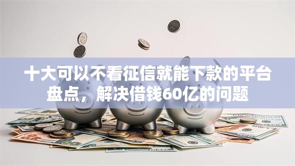 十大可以不看征信就能下款的平台盘点，解决借钱60亿的问题