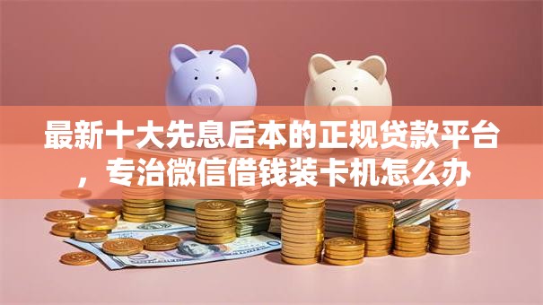 最新十大先息后本的正规贷款平台，专治微信借钱装卡机怎么办