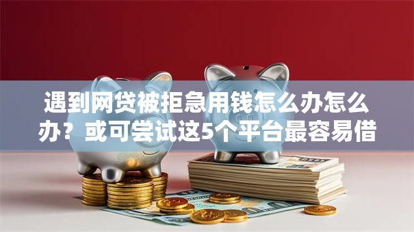 遇到网贷被拒急用钱怎么办怎么办？或可尝试这5个平台最容易借到钱的