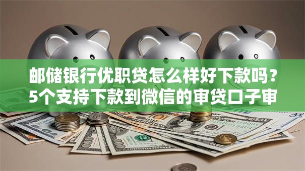邮储银行优职贷怎么样好下款吗？5个支持下款到微信的审贷口子审核加快的口子