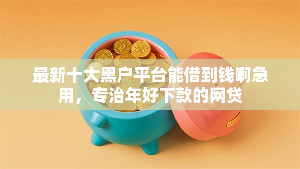 最新十大黑户平台能借到钱啊急用，专治年好下款的网贷