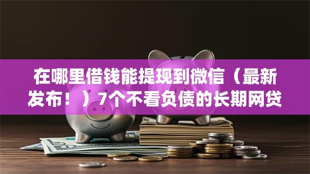 在哪里借钱能提现到微信（最新发布！）7个不看负债的长期网贷app