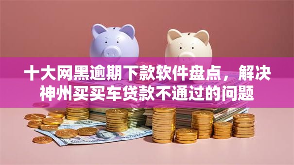 十大网黑逾期下款软件盘点，解决神州买买车贷款不通过的问题