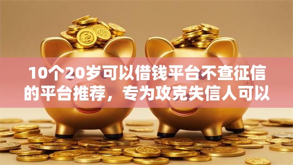 10个20岁可以借钱平台不查征信的平台推荐，专为攻克失信人可以借钱的平台难题