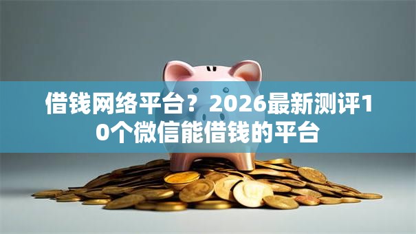 借钱网络平台？2026最新测评10个微信能借钱的平台
