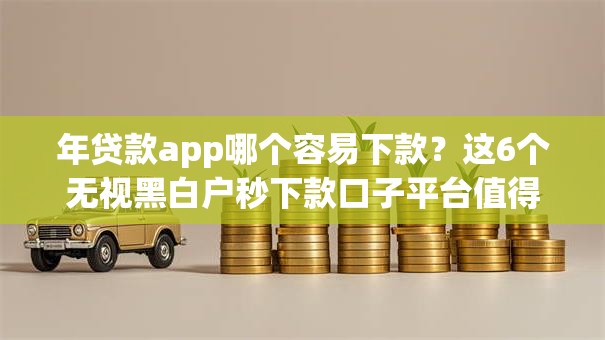 年贷款app哪个容易下款？这6个无视黑白户秒下款口子平台值得一试