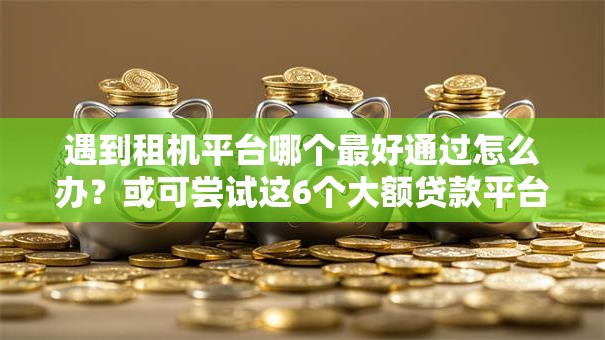 遇到租机平台哪个最好通过怎么办？或可尝试这6个大额贷款平台