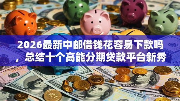2026最新中邮借钱花容易下款吗，总结十个高能分期贷款平台新秀！