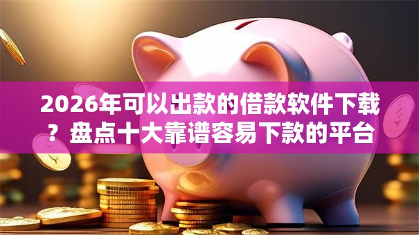 2026年可以出款的借款软件下载？盘点十大靠谱容易下款的平台