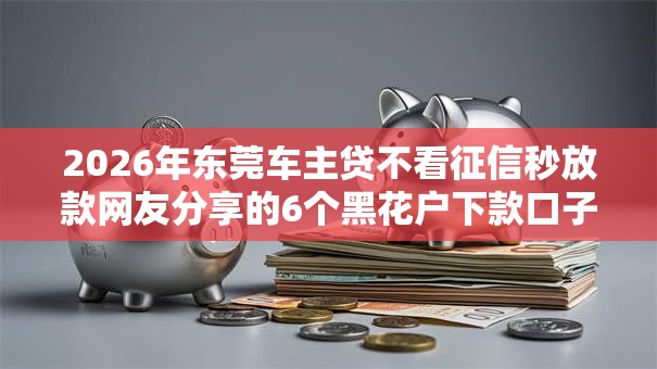 2026年东莞车主贷不看征信秒放款网友分享的6个黑花户下款口子我觉得不错！
