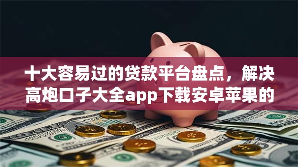 十大容易过的贷款平台盘点，解决高炮口子大全app下载安卓苹果的问题